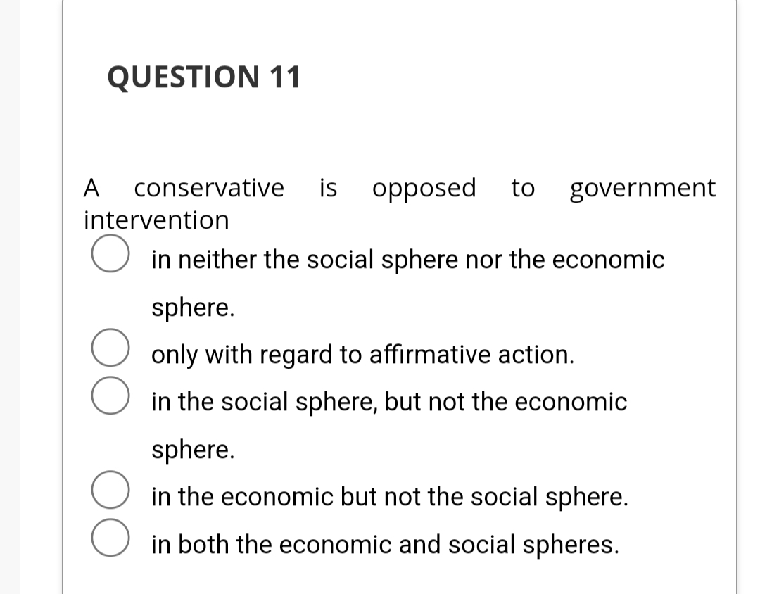 QUESTION 11
A conservative is opposed to government
intervention
in neither the social sphere nor the economic
sphere.
only with regard to affirmative action.
in the social sphere, but not the economic
sphere.
in the economic but not the social sphere.
in both the economic and social spheres.