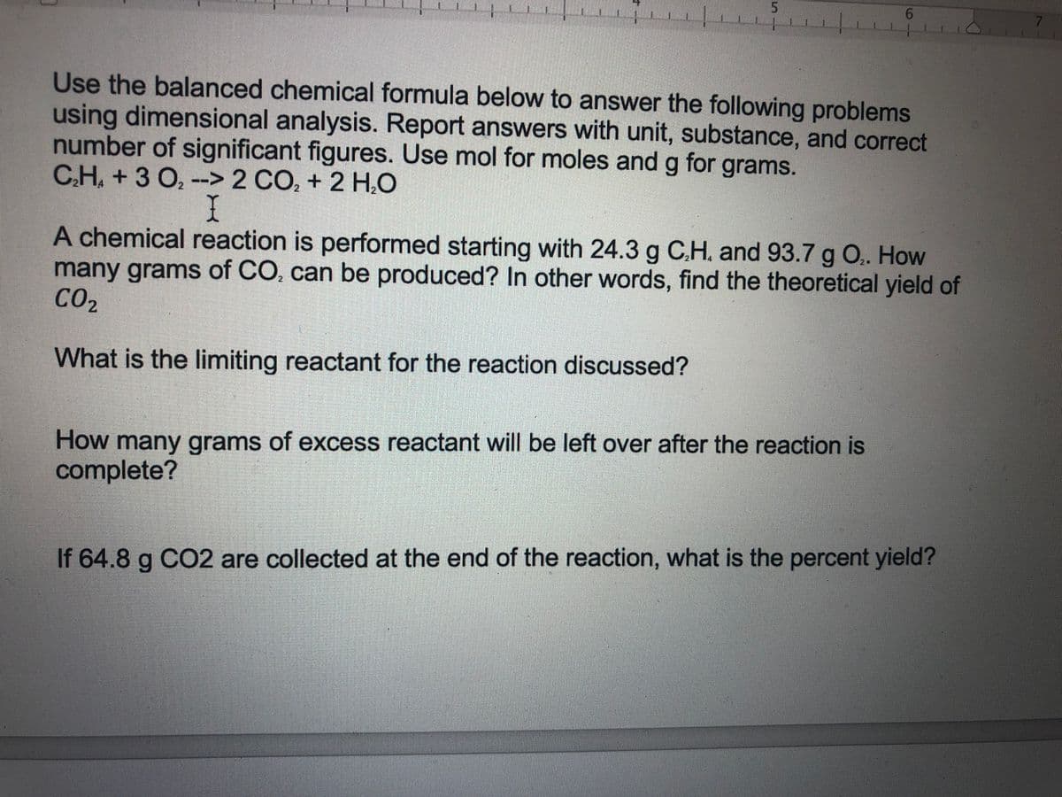 5.
7.
Use the balanced chemical formula below to answer the following problems
using dimensional analysis. Report answers with unit, substance, and correct
number of significant figures. Use mol for moles and g for grams.
CH, +3 O, --> 2 CO, + 2 H,O
A chemical reaction is performed starting with 24.3 g C.H. and 93.7 g O.. How
many grams of CO, can be produced? In other words, find the theoretical yield of
CO2
What is the limiting reactant for the reaction discussed?
How many grams of excess reactant will be left over after the reaction is
complete?
If 64.8 g CO2 are collected at the end of the reaction, what is the percent yield?
