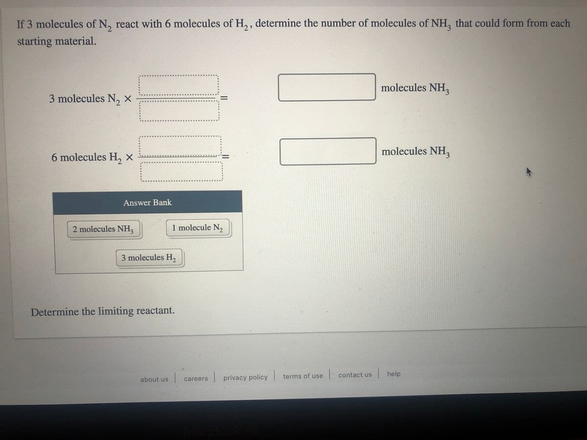 If 3 molecules of N, react with 6 molecules of H., , determine the number of molecules of NH, that could form from each
starting material.
molecules NH,z
3 molecules N, ×
molecules NH,z
6 molecules H, x
Answer Bank
2 molecules NH,
1 molecule N,
3 molecules H,2
Determine the limiting reactant.
| contact us
|help
about us
| privacy policy terms of use
careers
MacBo
||
