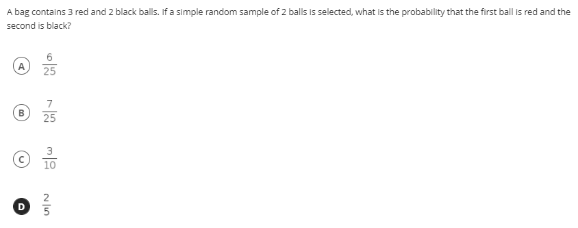 A bag contains 3 red and 2 black balls. If a simple random sample of 2 balls is selected, what is the probability that the first ball is red and the
second is black?
25
7
25
3
10
2
5
