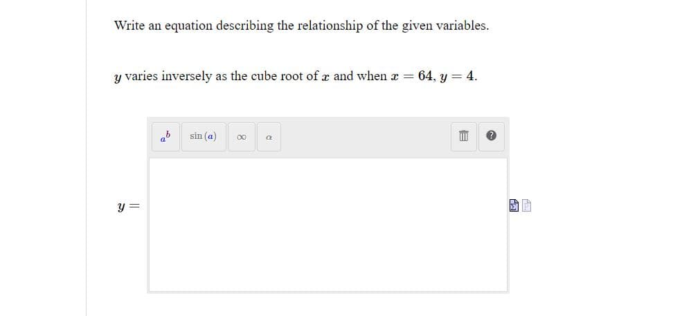 Write an equation describing the relationship of the given variables.
y varies inversely as the cube root of x and when x = 64, y = 4.
y =
ab
sin (a) ∞0
Q
III
30