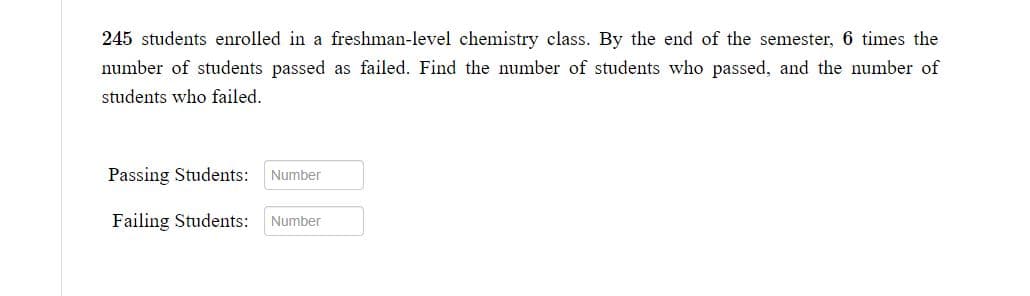 245 students enrolled in a freshman-level chemistry class. By the end of the semester, 6 times the
number of students passed as failed. Find the number of students who passed, and the number of
students who failed.
Passing Students:
Failing Students: Number
Number