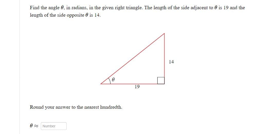 Find the angle 0, in radians, in the given right triangle. The length of the side adjacent to is 19 and the
length of the side opposite is 14.
0
Round your answer to the nearest hundredth.
0≈ Number
19
14
