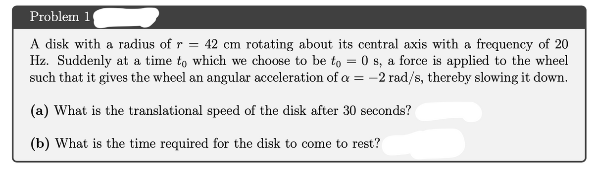 Problem 1
A disk with a radius of r = 42 cm rotating about its central axis with a frequency of 20
Hz. Suddenly at a time to which we choose to be to = 0 s, a force is applied to the wheel
such that it gives the wheel an angular acceleration of a = -2 rad/s, thereby slowing it down.
|
(a) What is the translational speed of the disk after 30 seconds?
(b) What is the time required for the disk to come to rest?
