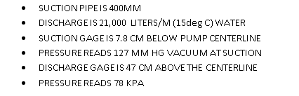 SUCTION PIPEIS 400MM
DISCHARGE IS 21,000 LITERS/M (15deg C) WATER
SUCTION GAGEIS 7.8 CM BELOW PUMP CENTERLINE
PRESSURE READS 127 MM HG VACUUMAT SUCTION
DISCHARGE GAGEIS 47 CM ABOVE THE CENTERLINE
PRESSURE READS 78 KPA
