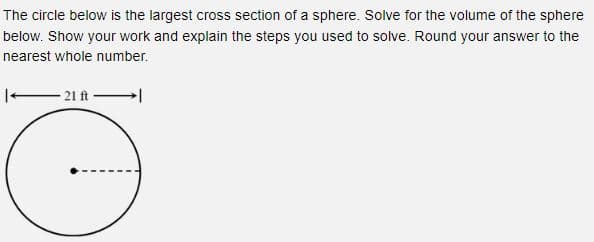 The circle below is the largest cross section of a sphere. Solve for the volume of the sphere
below. Show your work and explain the steps you used to solve. Round your answer to the
nearest whole number.
- 21 ft-