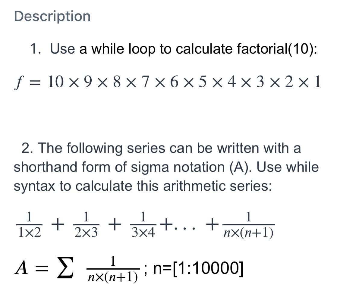 Description
1. Use a while loop to calculate factorial(10):
f
10 x 9 x 8 ×7 × 6 × 5 × 4 x 3 × 2 × 1
2. The following series can be written with a
shorthand form of sigma notation (A). Use while
syntax to calculate this arithmetic series:
1
1
1
t..
3x4
1
1x2
2x3
nX(n+1)
A = E
; n=[1:10000]
nx(n+1)
