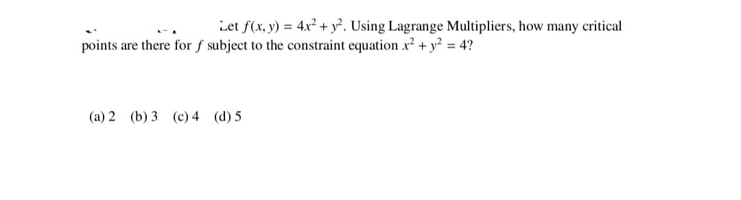 Let f(x, y) = 4x² + y². Using Lagrange Multipliers, how many critical
points are there for f subject to the constraint equation x2 + y? = 4?
(a) 2 (b) 3 (c) 4 (d) 5
