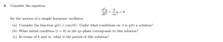 3. Consider the equation
= 0
dt2
for the motion of a simple harmonic oscillator.
(a) Consider the function y(t) = cos(3t). Under what conditions on 3 is y(t) a solution?
(b) What initial condition (t = 0) in the yu-plane corresponds to this solution?
(c) In terms of k and m, what is the period of this solution?
