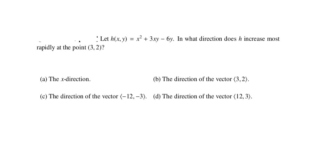 ' Let h(x, y) = x² + 3xy – 6y. In what direction does h increase most
rapidly at the point (3, 2)?
(a) The x-direction.
(b) The direction of the vector (3,2).
(c) The direction of the vector (-12, –3). (d) The direction of the vector (12, 3).

