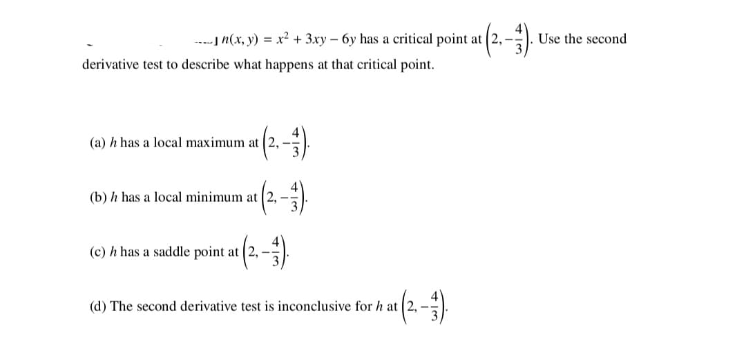 ----] n(x, y) = x² + 3xy – 6y has a critical point at 2,-
Use the second
derivative test to describe what happens at that critical point.
(a) h has a local maximum at (2,
(b) h has a local minimum at (2, –
(c) h has a saddle point at (2,
(d) The second derivative test is inconclusive for h at 2, –.
