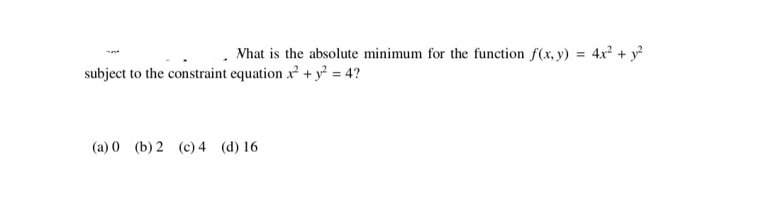 What is the absolute minimum for the function f(x, y) = 4x² + y?
subject to the constraint equation x² + y? = 4?
(a) 0 (b) 2 (c) 4 (d) 16
