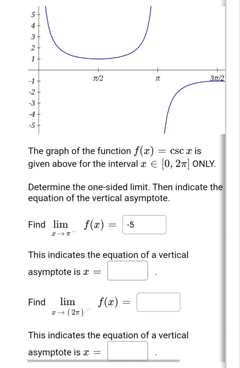4
3+
1
T/2
3T/2
-1
-2
-3
-4
-5
The graph of the function f(x) = csc x is
given above for the interval a E [0, 27] ONLY.
Determine the one-sided limit. Then indicate the
equation of the vertical asymptote.
Find lim
f(x) =
-5
This indicates the equation of a vertical
asymptote is x =
lim
x → ( 27 )
f(x) =
Find
This indicates the equation of a vertical
asymptote is x =
