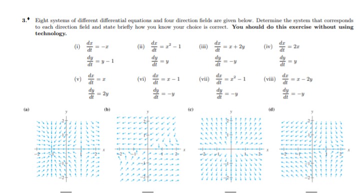 3. Eight systems of different differential equations and four direction fields are given below. Determine the system that corresponds
to each direction field and state briefly how you know your choice is correct. You should do this exercise without using
technology.
dr
(i)
dr
(ii)
(iii)
(iv)
=I+ 2y
= 2r
=y- 1
(v)
(vi)
dz
=-1
(vii)
= -1
(vii)
dr
=I- 2y
2y
(a)
(b)
(e)
(d)
