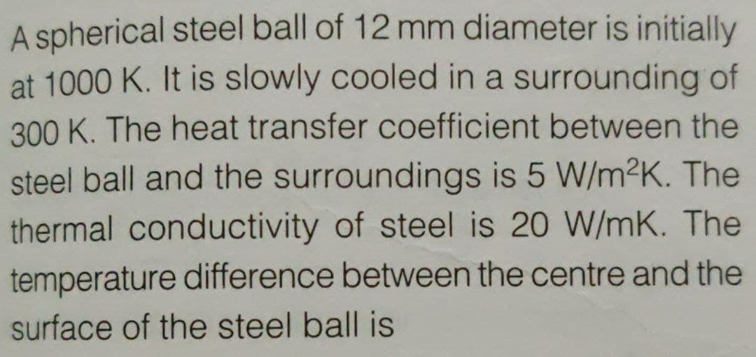 A spherical steel ball of 12 mm diameter is initially
at 1000 K. It is slowly cooled in a surrounding of
300 K. The heat transfer coefficient between the
steel ball and the surroundings is 5 W/m2K. The
thermal conductivity of steel is 20 W/mK. The
temperature difference between the centre and the
surface of the steel ball is
