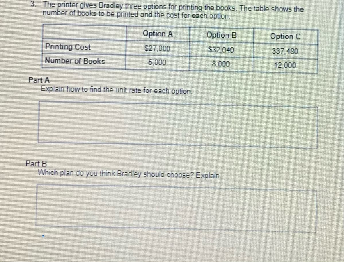 3. The printer gives Bradley three options for printing the books. The table shows the
number of books to be printed and the cost for each option.
Option A
Option B
Option C
Printing Cost
S27,000
$32,040
$37,480
Number of Books
5,000
8,000
12,000
Part A
Explain how to find the unit rate for each option.
Part B
Which plan do you think Bradley should choose? Explain.
