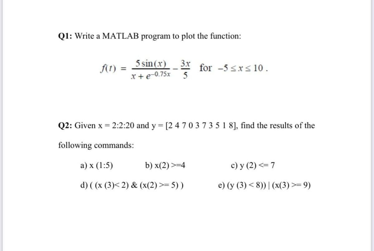 Q1: Write a MATLAB program to plot the function:
5 sin (x)
3.x
f(1) :
for -5 <x<10.
5
%3D
x + e-0.75x
Q2: Given x =
2:2:20 and y = [2 4 70 373 5 1 8], find the results of the
%3D
following commands:
а) x (1:5)
b) x(2) >=4
c) y (2) <= 7
d) ( (x (3)< 2) & (x(2) >= 5) )
e) (y (3) < 8))| (x(3) >= 9)
