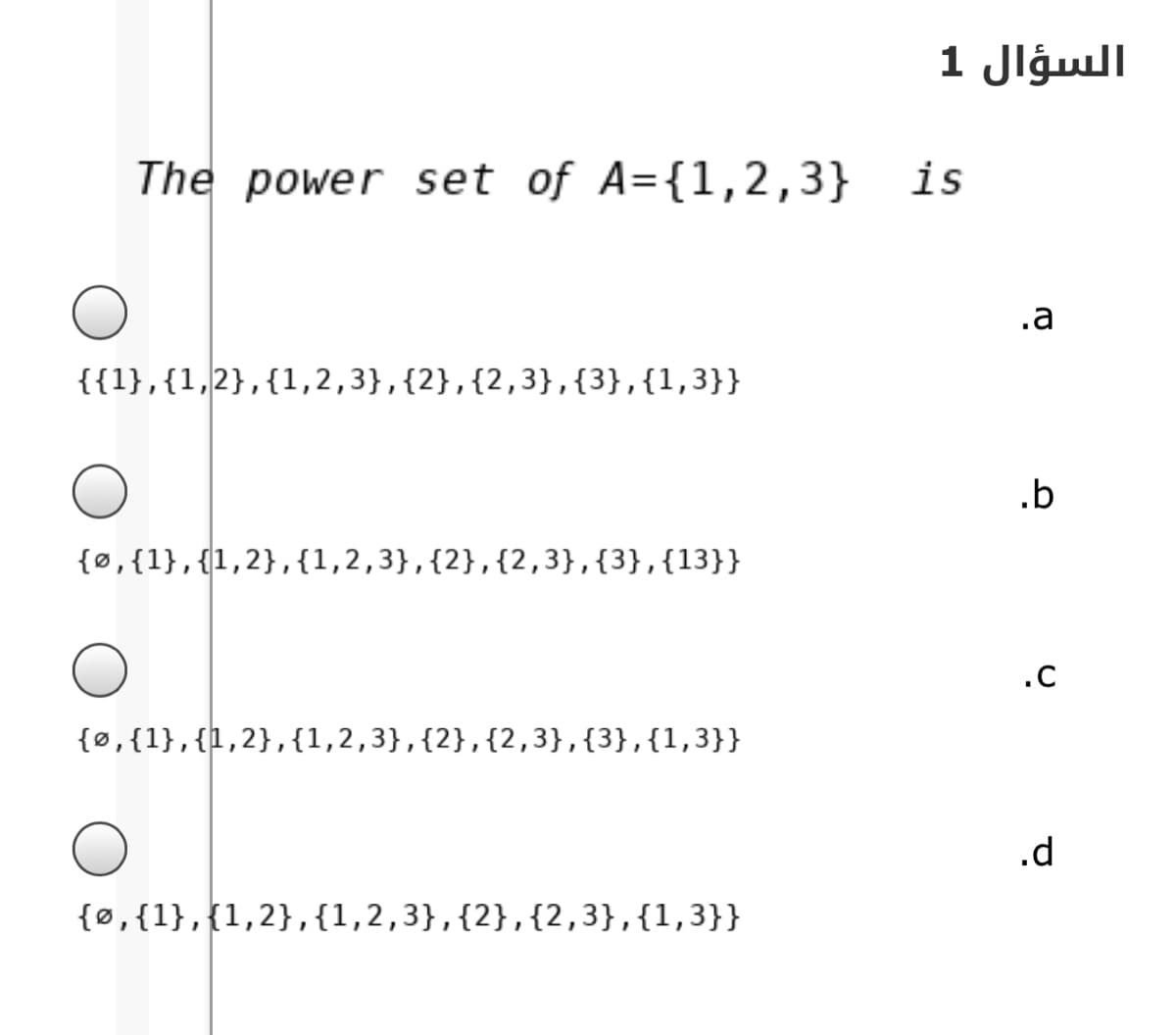 السؤال 1
The power set of A={1,2,3}
is
.a
{{1},{1,2},{1,2,3},{2},{2,3},{3},{1,3}}
.b
{®,{1},{1,2},{1,2,3},{2},{2,3},{3},{13}}
.C
{0,{1},{l,2},{1,2,3},{2},{2,3},{3},{1,3}}
{ø,{1},{1,2},{1,2,3},{2},{2,3},{1,3}}
