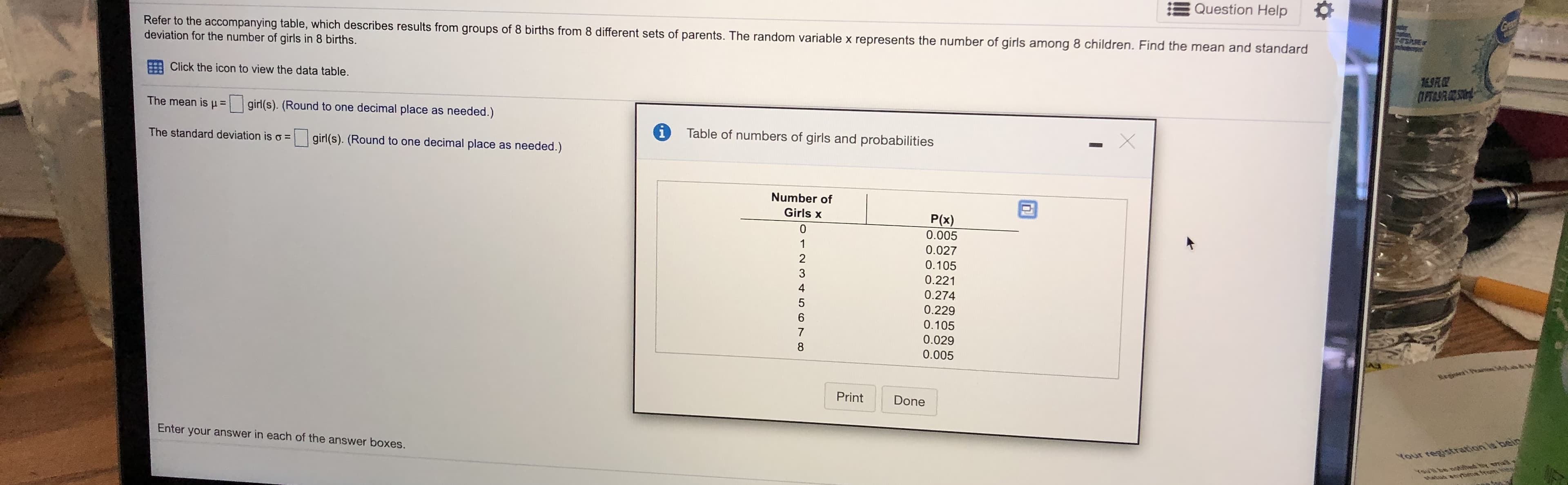 Refer to the accompanying table, which describes results from groups of 8 births from 8 different sets of parents. The random variable x represents the number of girls among 8 children. Find the mean and standard
deviation for the number of girls in 8 births.
Click the icon to view the data table.
The mean isH=
girl(s). (Round to one decimal place as needed.)
%3D
i
Table of numbers of girls and probabilities
The standard deviation is o =
girl(s). (Round to one decimal place as needed.)
Number of
Girls x
P(x)
