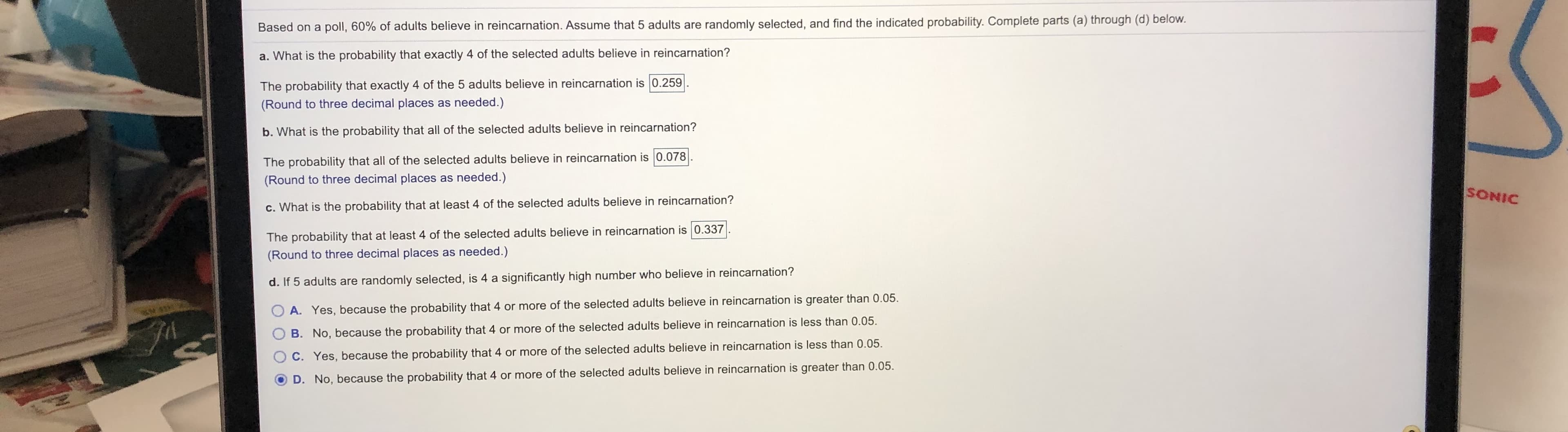 Based on a poll, 60% of adults believe in reincarnation. Assume that 5 adults are randomly selected, and find the indicated probability. Complete parts (a) through (d) below.
a. What is the probability that exactly 4 of the selected adults believe in reincarnation?
The probability that exactly 4 of the 5 adults believe in reincarnation is 0.259
(Round to three decimal places as needed.)
b. What is the probability that all of the selected adults believe in reincarnation?
The probability that all of the selected adults believe in reincarnation is 0.078
(Round to three decimal places as needed.)
SONIC
c. What is the probability that at least 4 of the selected adults believe in reincarnation?
The probability that at least 4 of the selected adults believe in reincarnation is 0.337
(Round to three decimal places as needed.)
d. If 5 adults are randomly selected, is 4 a significantly high number who believe in reincarnation?
A. Yes, because the probability that 4 or more of the selected adults believe in reincarnation is greater than 0.05.
B. No, because the probability that 4 or more of the selected adults believe in reincarnation is less than 0.05.
C. Yes, because the probability that
D. No, because the probability that 4 or more of the selected adults believe in reincarnation is greater than 0.05.
or more of the selected adults believe in reincarnation is less than 0.05.
