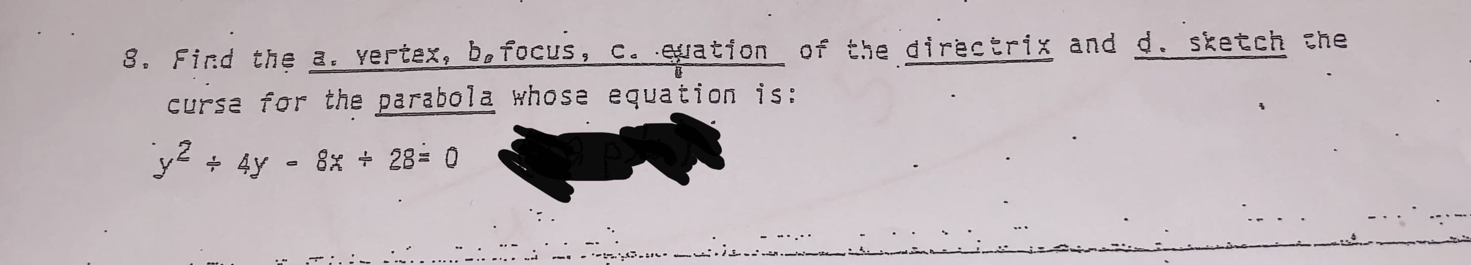 8. Find the a. yertex, be focus, c. eration of the directrix and d. sketch the
cursa for the parabola whose equation is:
ye + 4y - 8% 28= 0
