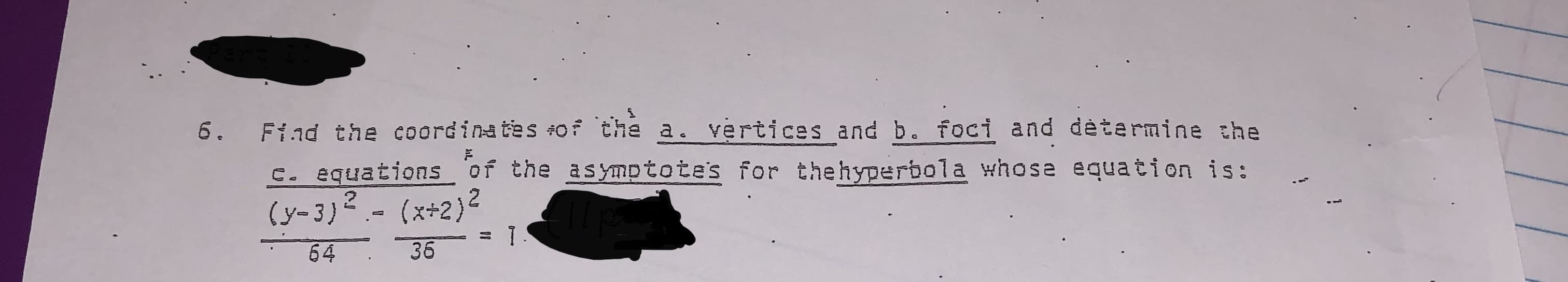 Find the coordinates of the a. vertices and b. foci and dėtermine the
c. equations of the asymptotas for thehyperbola whose equation is:
(y-3)².- (x+2)²
6.
64
36
