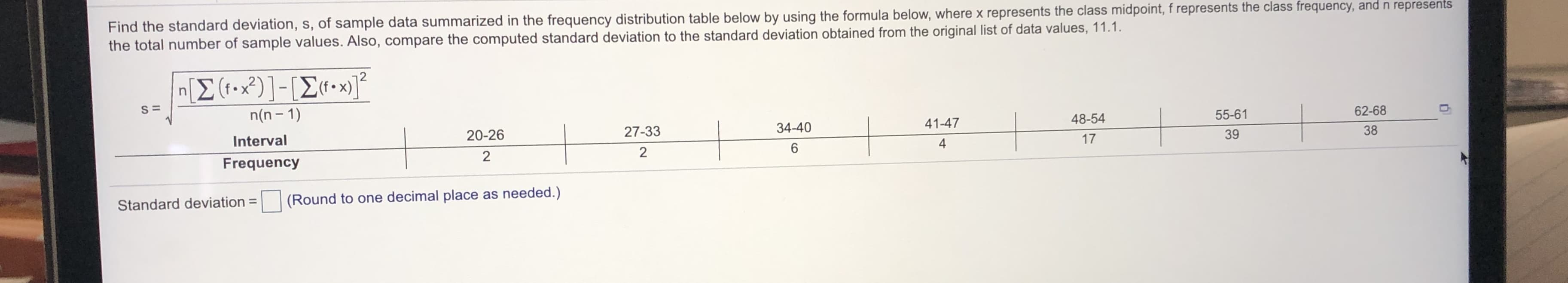 Find the standard deviation, s, of sample data summarized in the frequency distribution table below by using the formula below, where x represents the class midpoint, f represents the class frequency, and n represents
the total number of sample values. Also, compare the computed standard deviation to the standard deviation obtained from the original list of data values, 11.1.
[Σ(-2)]-ΙΣ .
n(n – 1)
20-26
27-33
34-40
41-47
48-54
55-61
62-68
Interval
4
17
39
38
Frequency
Standard deviation =
(Round to one decimal place as needed.)
