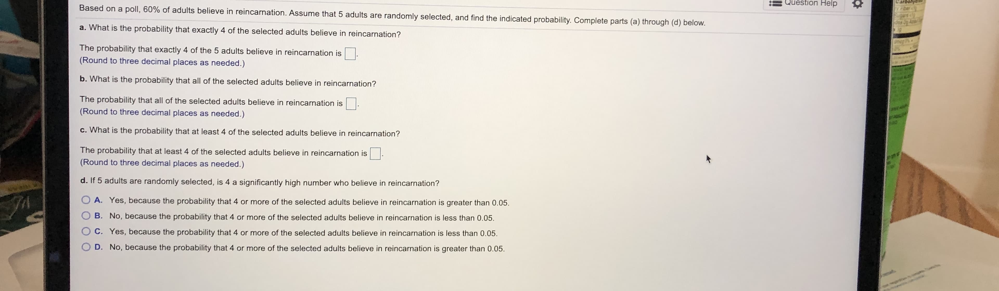 Based on a poll, 60% of adults believe in reincarnation. Assume that 5 adults are randomly selected, and find the indicated probability. Complete parts (a) through (d) below.
a. What is the probability that exactly 4 of the selected adults believe in reincarnation?
The probability that exactly 4 of the 5 adults believe in reincarnation is
(Round to three decimal places as needed.)
b. What is the probability that all of the selected adults believe in reincarnation?
The probability that all of the selected adults believe in reincarnation is
(Round to three decimal places as needed.)
c. What is the probability that at least 4 of the selected adults believe in reincarnation?
