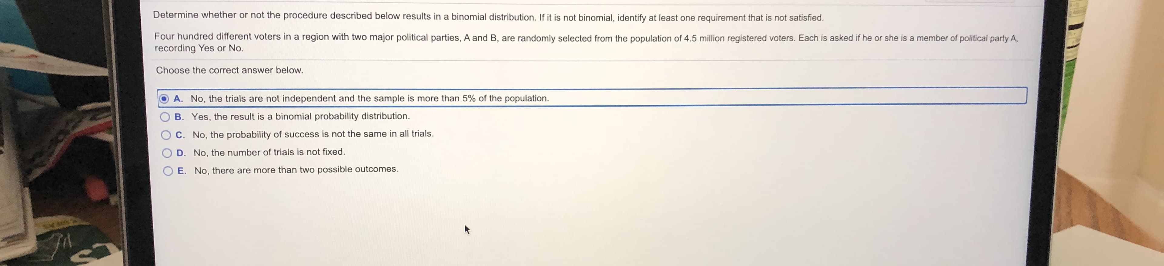 Determine whether or not the procedure described below results in a binomial distribution. If it is not binomial, identify at least one requirement that is not satisfied.
Four hundred different voters in a region with two major political parties, A and B, are randomly selected from the population of 4.5 million registered voters. Each is asked if he or she is a member of political party A,
recording Yes or No.
Choose the correct answer below.
A. No, the trials are not independent and the sample is more than 5% of the population.
B. Yes, the result is a binomial probability distribution.
C. No, the probability of success is not the same in all trials.
D. No, the number of trials is not fixed.
E. No, there are more than two possible outcomes.
