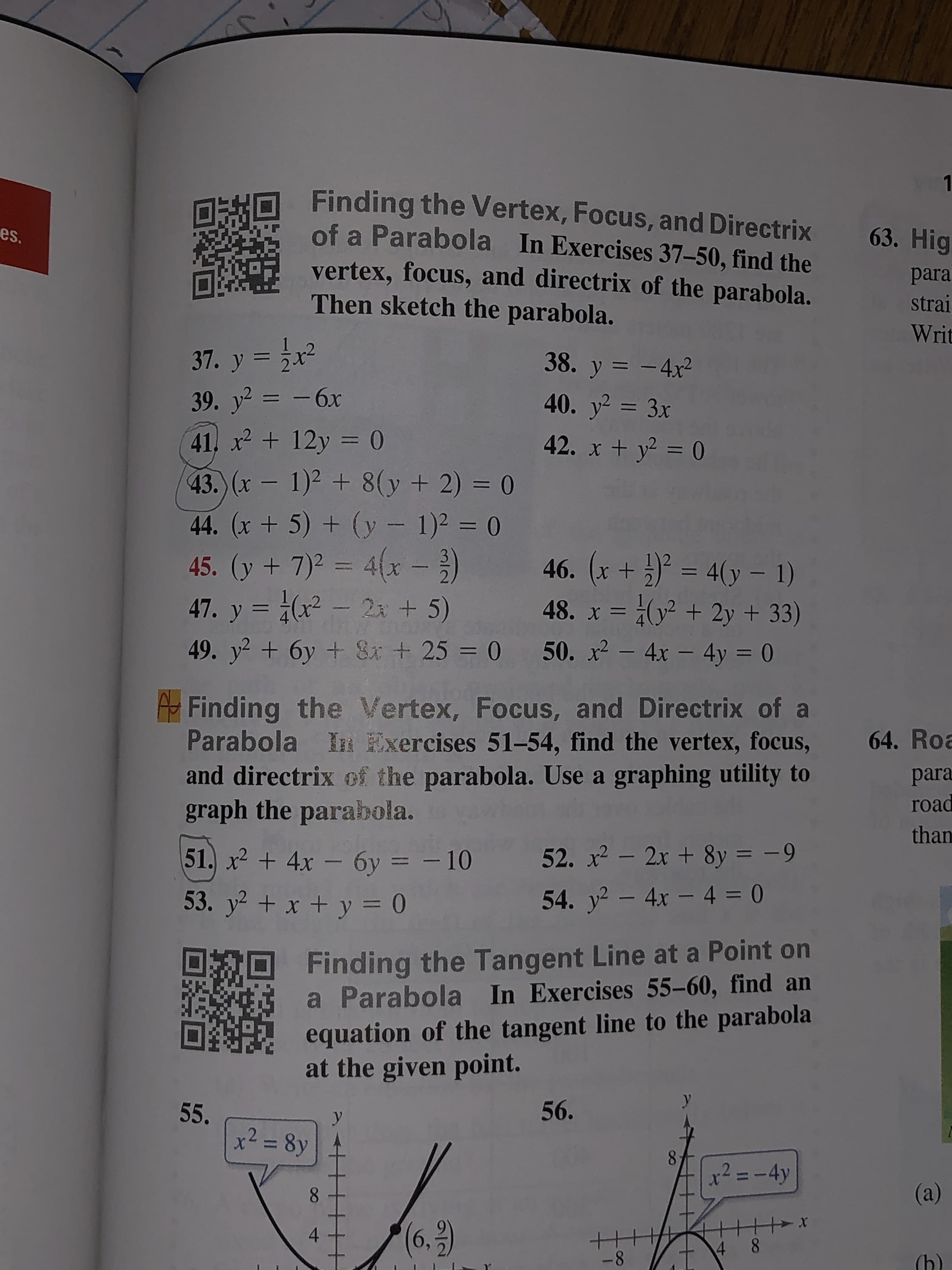 1
Finding the Vertex, Focus, and Directrix
of a Parabola In Exercises 37–50, find the
63. Hig
es.
vertex, focus, and directrix of the parabola.
Then sketch the parabola.
para
strai
Writ
37. y = x2
38. y = - 4x²
39. y2 = -6x
40. y = 3x
41. x2 + 12y = (0
42. x + y2 = 0
43. (x- 1)2 + 8(y+ 2) = 0
44. (x + 5) + (y - 1)2 = 0
45. (y + 7)2 = 4(x )
47. y = (x - 2 + 5)
46. (x + ) = 4(y – 1)
3
48. x = (y² + 2y + 33)
MEWMER
49. y? + 6y + Si + 25 = 0
50. x2 - 4x – 4y = 0
Finding the Vertex, Focus, and Directrix of a
Parabola In Exercises 51-54, find the vertex, focus,
and directrix of the parabola. Use a graphing utility to
graph the parabola.
64. Roa
para
road
than
51. x2 + 4x - 6y = – 10
52. x - 2x + 8y = -9
53. y2 + x + y = 0
54. y - 4x - 4 = 0
Finding the Tangent Line at a Point on
a Parabola In Exercises 55-60, find an
equation of the tangent line to the parabola
at the given point.
56.
55.
x² = 8y
%3D
8.
x² =-4y
(a)
(6,9)
4 8
-8
(h)
4-
