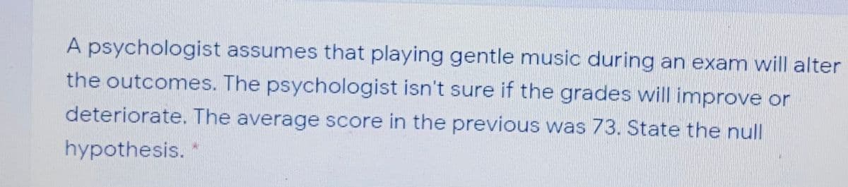 A psychologist assumes that playing gentle music during an exam will alter
the outcomes. The psychologist isn't sure if the grades will improve or
deteriorate. The average score in the previous was 73. State the null
hypothesis.
