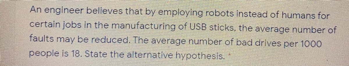 An engineer believes that by employing robots instead of humans for
certain jobs in the manufacturing of USB sticks, the average number of
faults may be reduced. The average number of bad drives per 1000
people is 18. State the alternative hypothesis.
