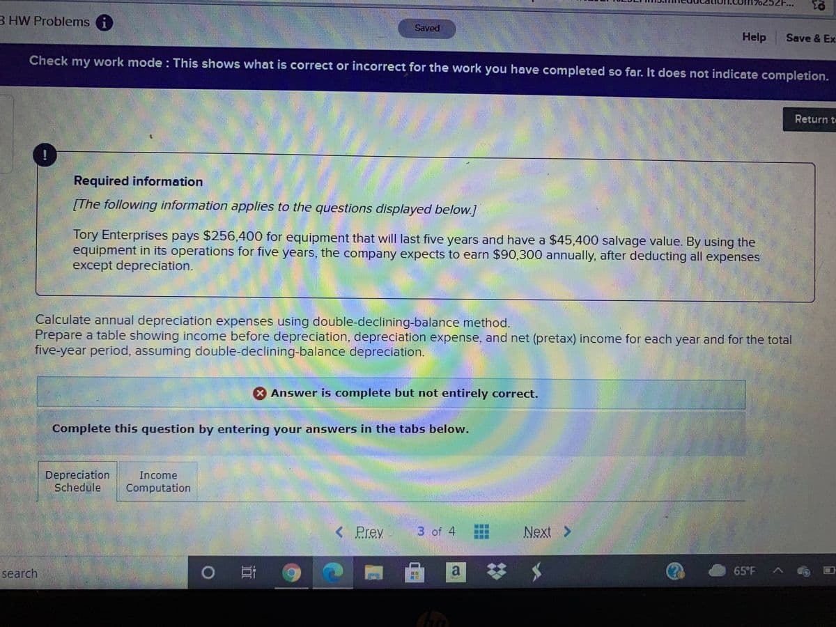B HW Problems i
Saved
Help
Save & Ex
Check my work mode : This shows what is correct or incorrect for the work you have completed so far. It does not indicate completion.
Return t
!
Required information
[The following information applies to the questions displayed below.]
Tory Enterprises pays $256,400 for equipment that will last five years and have a $45,400 salvage value. By using the
equipment in its operations for five years, the company expects to earn $90,300 annually, after deducting all expenses
except depreciation.
Calculate annual depreciation expenses using double-declining-balance method.
Prepare a table showing income before depreciation, depreciation expense, and net (pretax) income for each year and for the total
five-year period, assuming double-declining-balance depreciation.
Answer is complete but not entirely correct.
Complete this question by entering your answers in the tabs below.
Depreciation
Schedule
Income
Computation
< Prev
3 of 4
Next >
search
a.
65°F A
