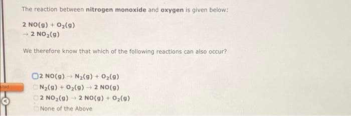 The reaction between nitrogen monoxide and oxygen is given below:
2 NO(g) + 02(9)
+ 2 NO2(g)
We therefore know that which of the following reactions can also occur?
O2 NO(g) N2(g) + 02(g)
ted
ON2(g) + 02(9) 2 NO(g)
2 NO2(9)
2 NO(g) + 02(g)
None of the Above
