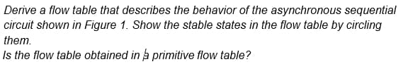 Derive a flow table that describes the behavior of the asynchronous sequential
circuit shown in Figure 1. Show the stable states in the flow table by circling
them.
Is the flow table obtained in a primitive flow table?
