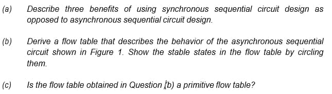 (a)
Describe three benefits of using synchronous sequential circuit design as
opposed to asynchronous sequential circuit design.
(b)
Derive a flow table that describes the behavior of the asynchronous sequential
circuit shown in Figure 1. Show the stable states in the flow table by circling
them.
(c)
Is the flow table obtained in Question (b) a primitive flow table?
