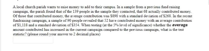 A local church parish wants to raise money to add to their campus. In a sample from a previous fund raising
campaign, the parish found that of the 139 people in the sample they contacted, that 68 actually contributed money.
Of those that contributed money, the average contribution was $898 with a standard deviation of $268. In the recent
fundraising campaign, a sample of 90 people revealed that 52 have contributed money with an average contribution
of $1,118 and a standard deviation of $354. When testing (at the 5% level of significance) whether the average
amount contributed has increased in the current campaign compared to the previous campaign, what is the test
statistic? (please round your answer to 2 decimal places)
