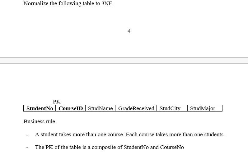 Normalize the following table to 3NF.
4
PK
StudentNo CourseID StudName | GradeReceived StudCity
StudMajor
Business rule
A student takes more than one course. Each course takes more than one students.
The PK of the table is a composite of StudentNo and CourseNo
