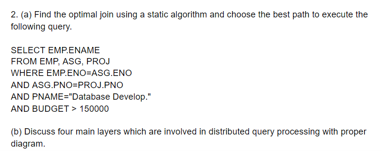 2. (a) Find the optimal join using a static algorithm and choose the best path to execute the
following query.
SELECT EMP.ENAME
FROM EMP, ASG, PROJ
WHERE EMP.ENO=ASG.ENO
AND ASG.PNO=PROJ.PNO
AND PNAME="Database Develop."
AND BUDGET > 150000
(b) Discuss four main layers which are involved in distributed query processing with proper
diagram.

