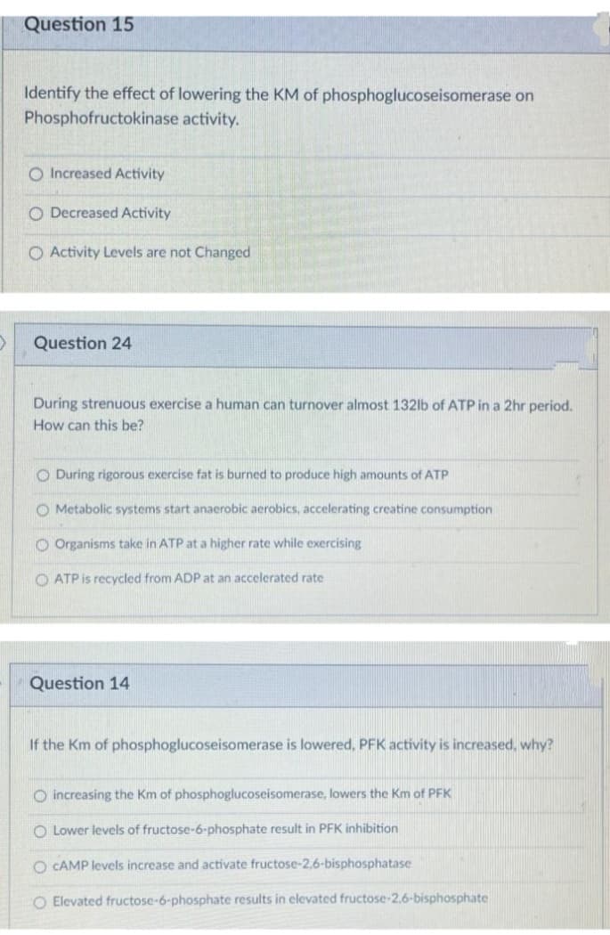 Question 15
Identify the effect of lowering the KM of phosphoglucoseisomerase on
Phosphofructokinase activity.
O Increased Activity
O Decreased Activity
O Activity Levels are not Changed
Question 24
During strenuous exercise a human can turnover almost 132lb of ATP in a 2hr period.
How can this be?
O During rigorous exercise fat is burned to produce high amounts of ATP
O Metabolic systems start anaerobic aerobics, accelerating creatine consumption
O Organisms take in ATP at a higher rate while exercising
O ATP is recycled from ADP at an accelerated rate
Question 14
If the Km of phosphoglucoseisomerase is lowered, PFK activity is increased, why?
O increasing the Km of phosphoglucoseisomerase, lowers the Km of PFK
O Lower levels of fructose-6-phosphate result in PFK inhibition
O CAMP levels increase and activate fructose-2,6-bisphosphatase
O Elevated fructose-6-phosphate results in elevated fructose-2.6-bisphosphate
