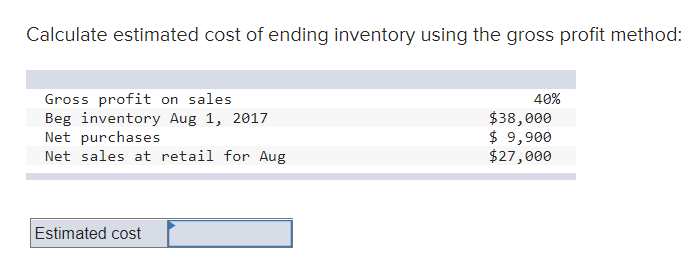 Calculate estimated cost of ending inventory using the gross profit method:
Gross profit on sales
Beg inventory Aug 1, 2017
Net purchases
Net sales at retail for Aug
40%
$38,000
$ 9,900
$27,000
Estimated cost
