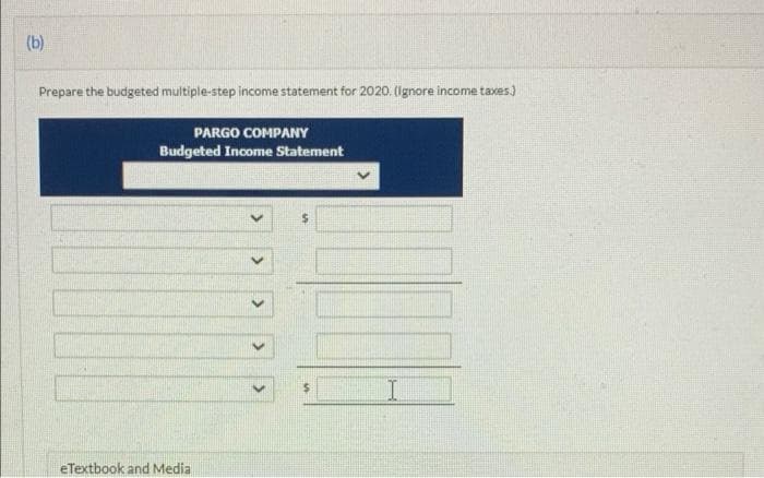 (b)
Prepare the budgeted multiple-step income statement for 2020. (Ignore income taxes)
PARGO COMPANY
Budgeted Income Statement
eTextbook and Media
