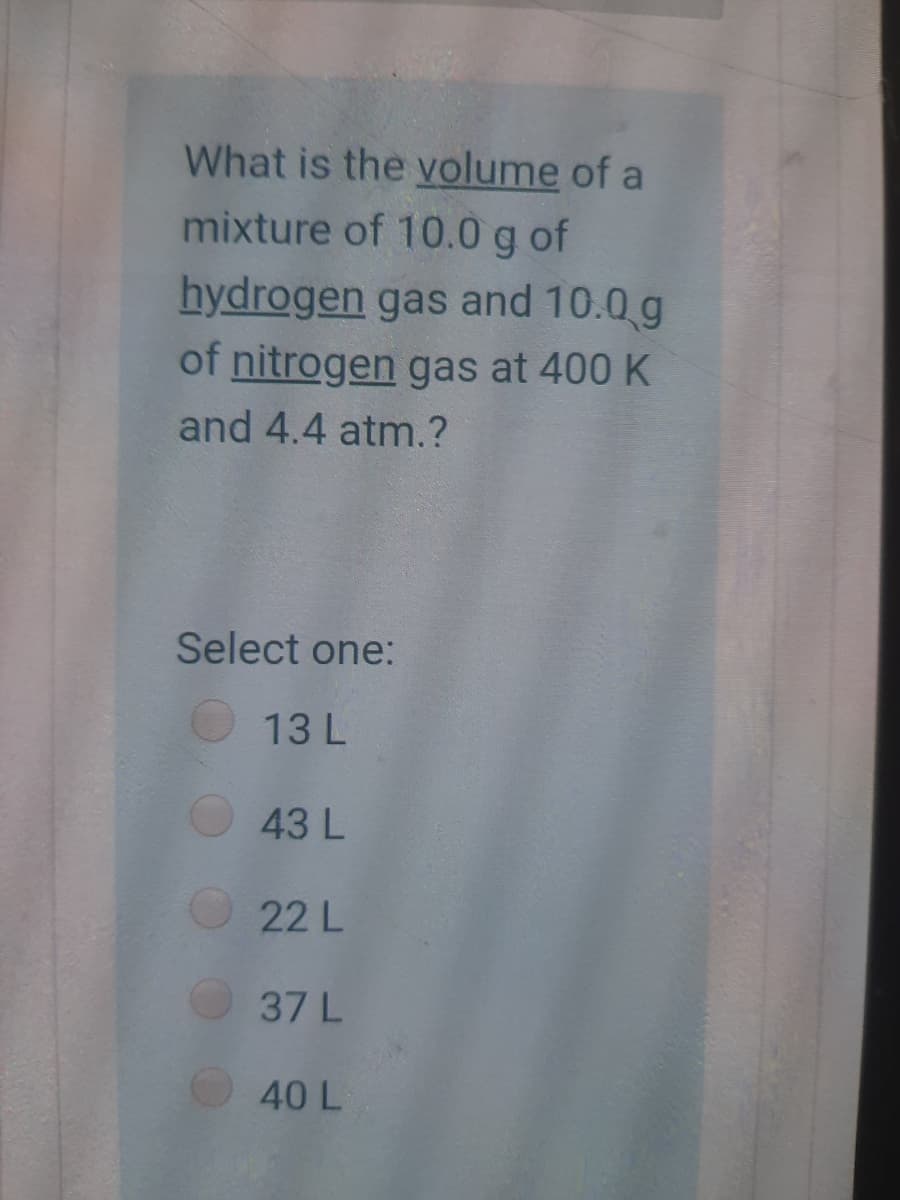 What is the volume of a
mixture of 10.0 g of
hydrogen gas and 10.0 g
of nitrogen gas at 400 K
and 4.4 atm.?
Select one:
13 L
43 L
22 L
37 L
40 L
