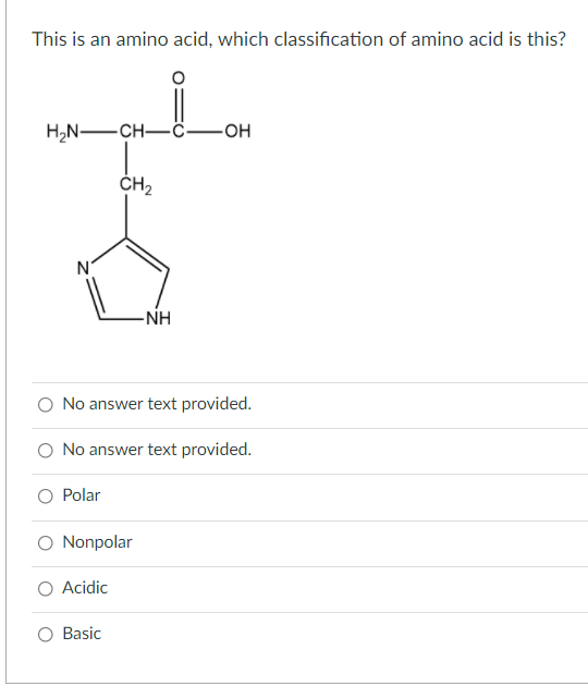 This is an amino acid, which classification of amino acid is this?
H,N-CH-ċ-OH
CH2
N°
-NH
O No answer text provided.
O No answer text provided.
O Polar
O Nonpolar
Acidic
O Basic
