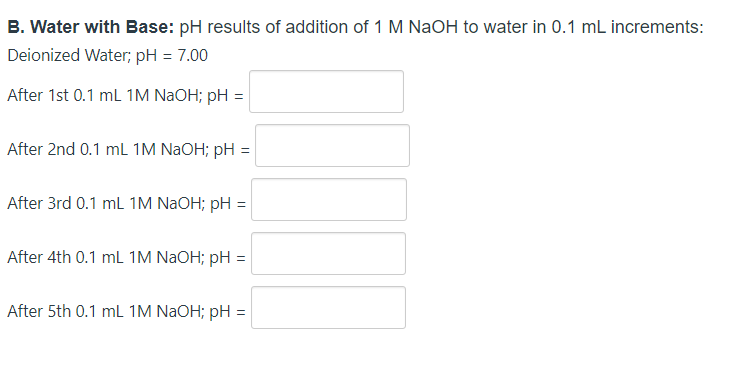 B. Water with Base: pH results of addition of 1 M NaOH to water in 0.1 mL increments:
Deionized Water; pH = 7.00
After 1st 0.1 mL 1M NAOH; pH =
After 2nd 0.1 mL 1M NAOH; pH =
After 3rd 0.1 mL 1M NAOH; pH =
After 4th 0.1 mL 1M NAOH; pH =
After 5th 0.1 mL 1M NAOH; pH =
