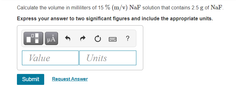 Calculate the volume in milliliters of 15 % (m/v) NaF solution that contains 2.5 g of NaF.
Express your answer to two significant figures and include the appropriate units.
µA
?
Value
Units
Submit
Request Answer
