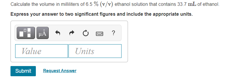 Calculate the volume in milliliters of 6.5 % (v/v) ethanol solution that contains 33.7 mL of ethanol.
Express your answer to two significant figures and include the appropriate units.
HÀ
?
Value
Units
Submit
Request Answer
