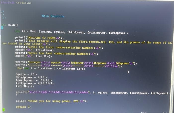 include <stdio.h>
int main()
Main Function
int firstNum, lastNum, square, thirdpower, fourthpower, fifthpower;
printf("WELCOME TO POWER\n");
printf("This program will display the first, second, 3rd, 4th, and 5th powers of the range of val
ues based on your inputs\n");
printf("Enter the first number (starting number): \n");
scanf("%d", &firstNum);
printf ("Enter the last number (ending number): \n");
scanf("%d", &lastNum);
printf("integer\t\t\tsquare\t\t\t3rdpower\t\t\t4thpower\t\t\t5thpower\n");
("\t\t\t-------\t\t\t-------\t\t\t-------\t\t\t\n");
printf
for (int i firstNum; i <- lastNum; i++) {
square i*i;
thirdpower i*i*i;
fourthpower = i*i*i*i;
fifthpower
firstNum++;
i*i*i*i*i;
}
printf("%d\t\t\t%d\t\t\t%d\t\t\t%d\t\t\t%d\n", i, square, thirdpower, fourthpower, fifthpower);
I
printf("thank you for using power. BYE!\n");
return 0;