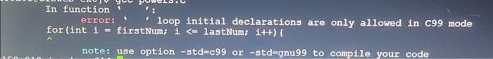 In function
error: 1 loop initial declarations are only allowed in C99 mode
for (int i= firstNum; i <= lastNum; i++) {
note: use option -std-c99 or -std-gnu99 to compile your code