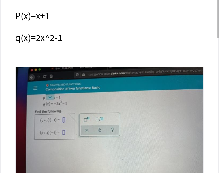 P(x)=x+1
q(x)=2x^2-1
Short Hep
tos://www-awu.aleks.com/alekscg/x/Isl.exe/1o_u-lgNslkr7j8P3jH-lis1WHQv7rHh
O GRAPHS AND FUNCTIONS
Composition of two functions: Basic
PV +1
q (x) --2x-1
Find the following.
(e P)(-4) = 0
6.)(-+) = D
?

